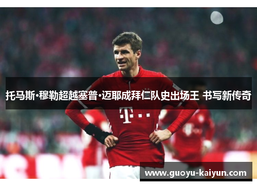 托马斯·穆勒超越塞普·迈耶成拜仁队史出场王 书写新传奇